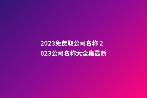 2023免费取公司名称 2023公司名称大全集最新-第1张-公司起名-玄机派